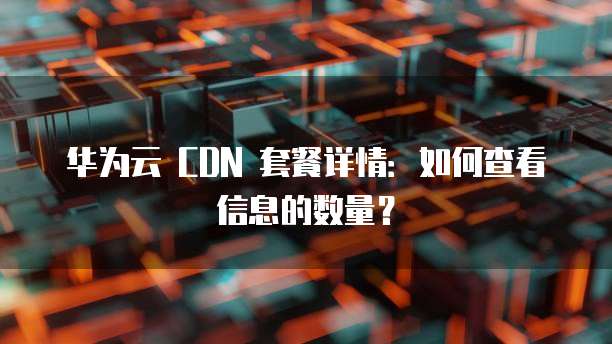 华为云 CDN 套餐详情:如何查看信息的数量?