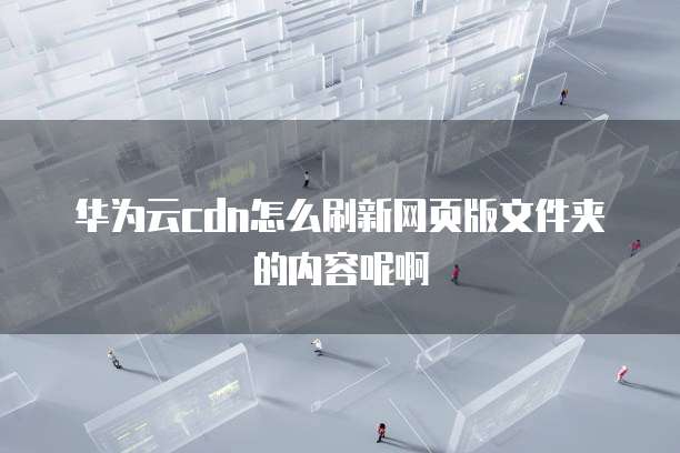华为云cdn怎么刷新网页版文件夹的内容呢啊