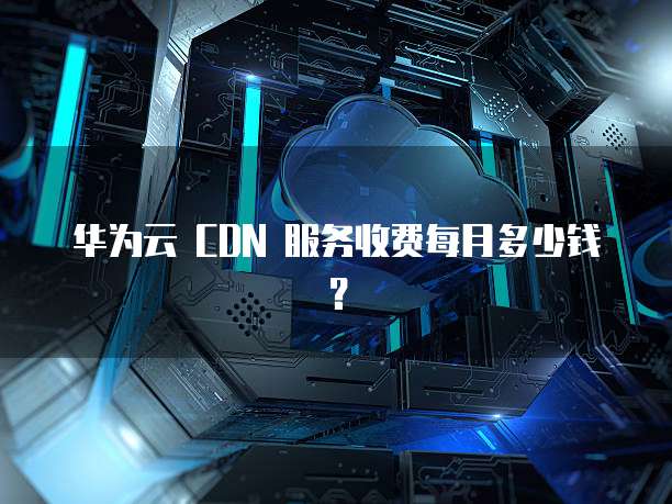 华为云 CDN 服务收费每月多少钱?
