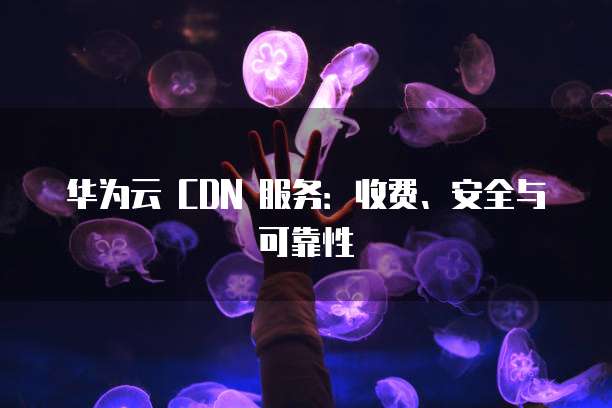 华为云 CDN 服务：收费、安全与可靠性