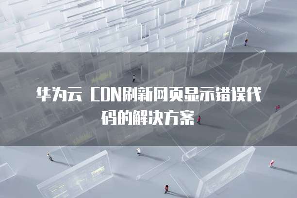 华为云 CDN刷新网页显示错误代码的解决方案
