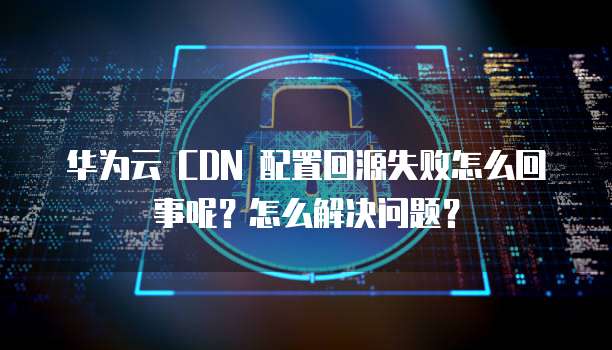 华为云 CDN 配置回源失败怎么回事呢？怎么解决问题？
