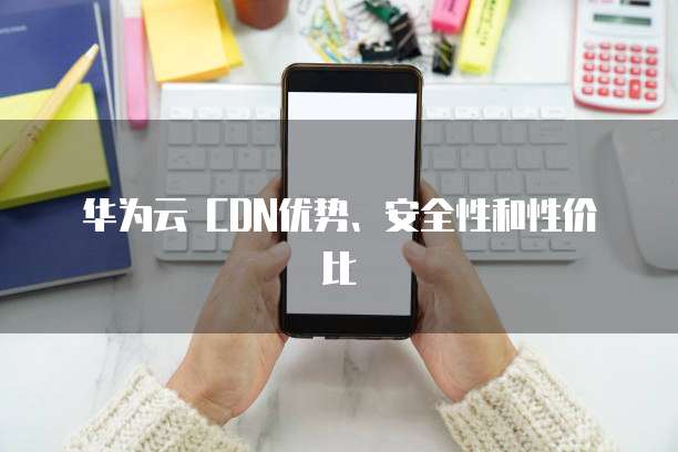 华为云 CDN优势、安全性和性价比