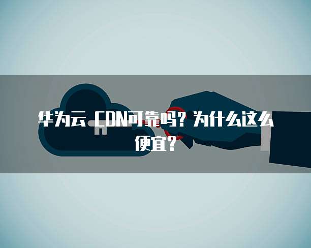 华为云 CDN可靠吗?为什么这么便宜?