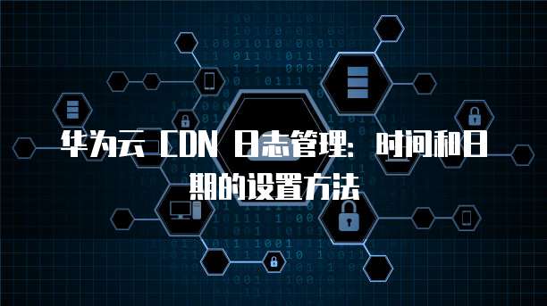 华为云 CDN 日志管理:时间和日期的设置方法