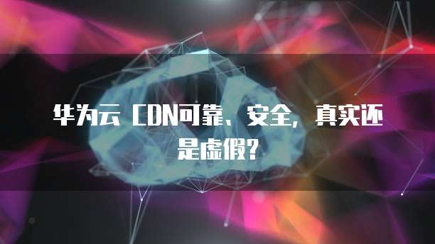 华为云 CDN可靠、安全,真实还是虚假?