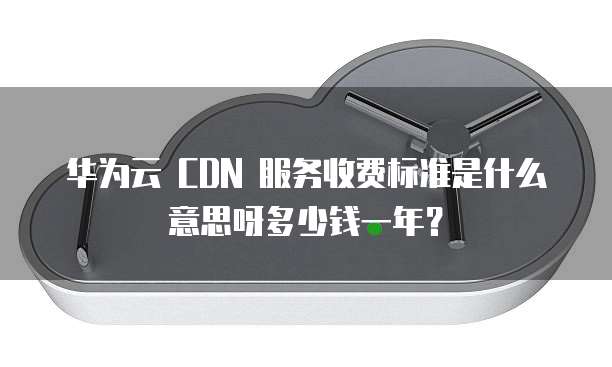 华为云 CDN 服务收费标准是什么意思呀多少钱一年?