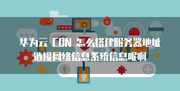 华为云 CDN 怎么搭建服务器地址链接网络信息系统信息呢啊