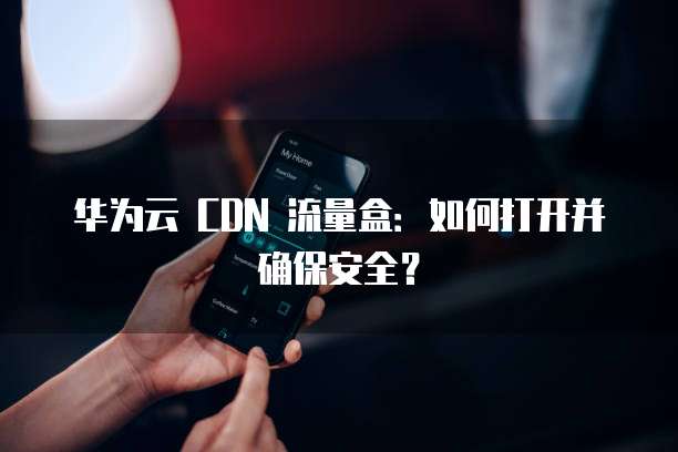 华为云 CDN 流量盒：如何打开并确保安全？