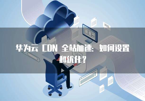 华为云 CDN 全站加速:如何设置和优化?