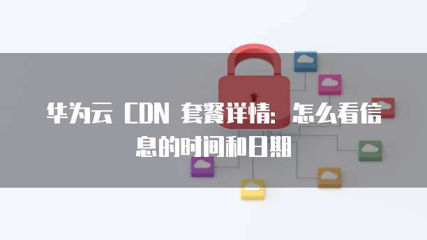 华为云 CDN 套餐详情:怎么看信息的时间和日期