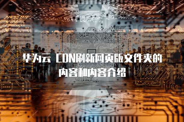 华为云 CDN刷新网页版文件夹的内容和内容介绍