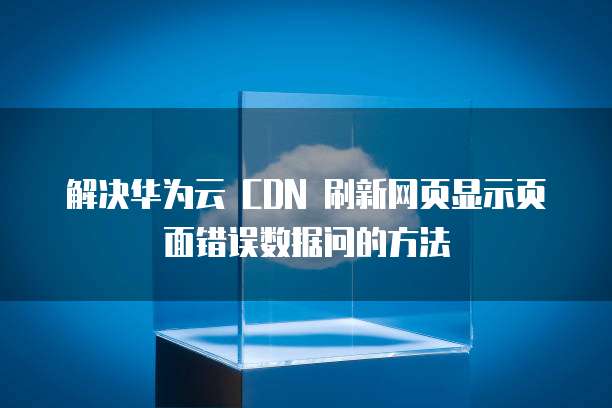 解决华为云 CDN 刷新网页显示页面错误数据问的方法