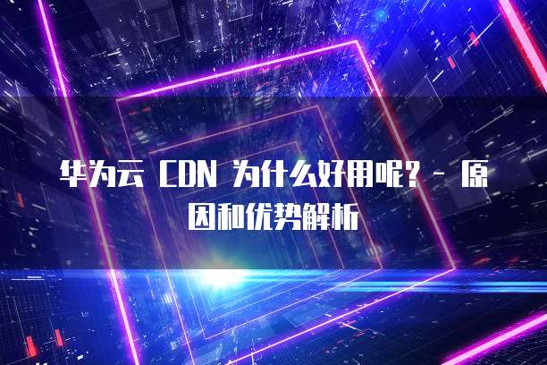 华为云 CDN 为什么好用呢?- 原因和优势解析
