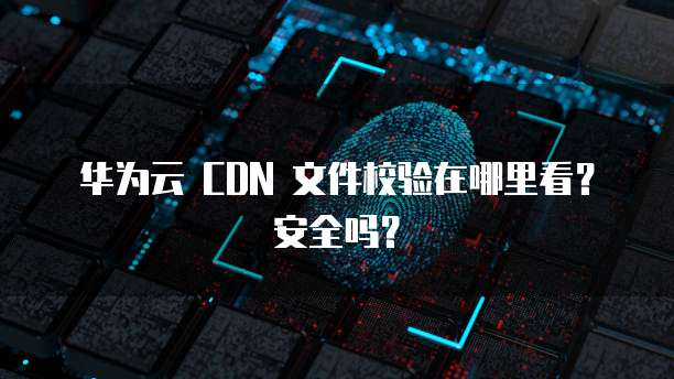 华为云 CDN 文件校验在哪里看?安全吗?