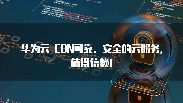 华为云 CDN可靠、安全的云服务,值得信赖!