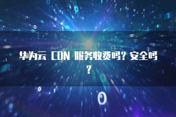 华为云 CDN 服务收费吗?安全吗?