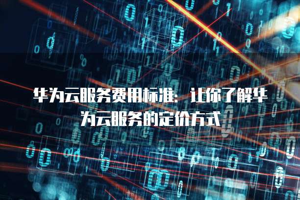 华为云服务费用标准:让你了解华为云服务的定价方式