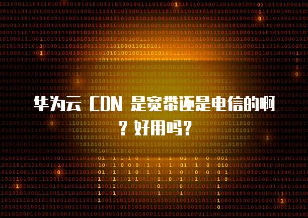 华为云 CDN 是宽带还是电信的啊?好用吗?