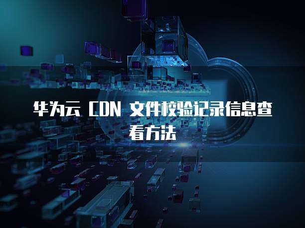 华为云 CDN 文件校验记录信息查看方法