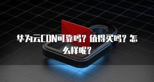 华为云CDN可靠吗?值得买吗?怎么样呢?