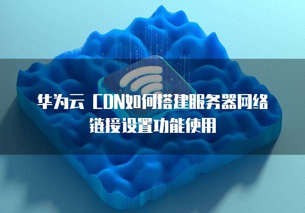 华为云 CDN如何搭建服务器网络链接设置功能使用