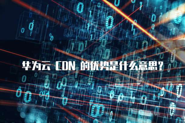 华为云 CDN 的优势是什么意思?