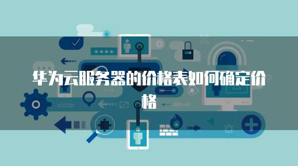华为云服务器的价格表如何确定价格