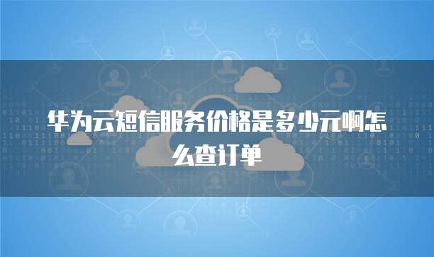 华为云短信服务价格是多少元啊怎么查订单