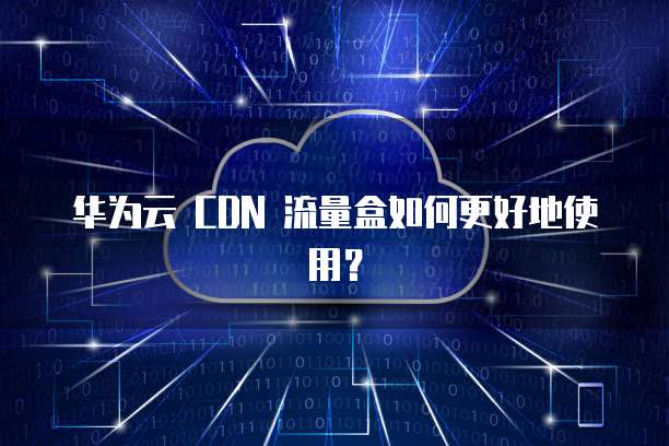 华为云 CDN 流量盒如何更好地使用?