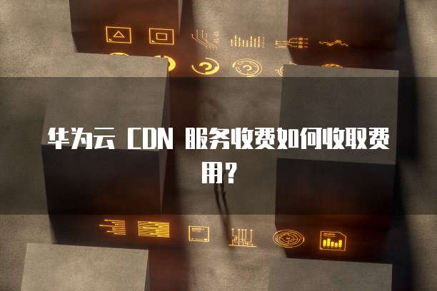 华为云 CDN 服务收费如何收取费用?