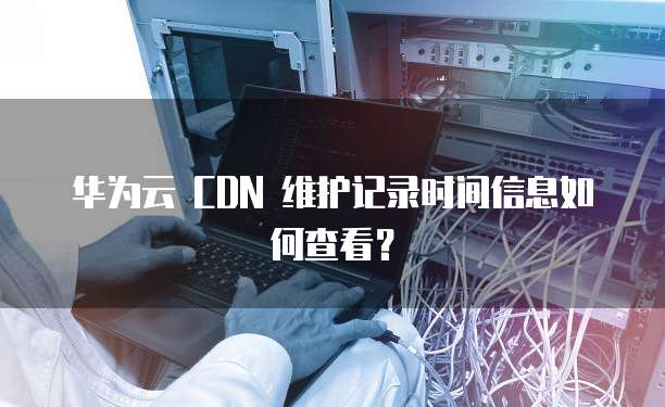华为云 CDN 维护记录时间信息如何查看？