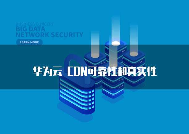 华为云 CDN可靠性和真实性
