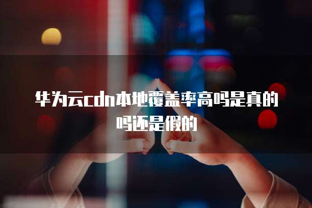 华为云cdn本地覆盖率高吗是真的吗还是假的