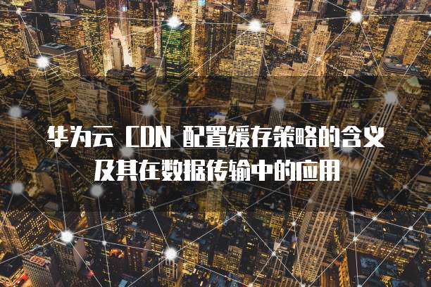 华为云 CDN 配置缓存策略的含义及其在数据传输中的应用