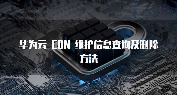华为云 CDN 维护信息查询及删除方法