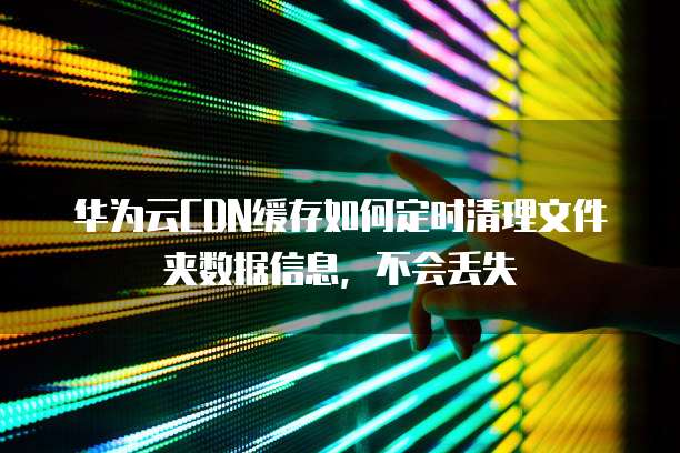 华为云CDN缓存如何定时清理文件夹数据信息，不会丢失