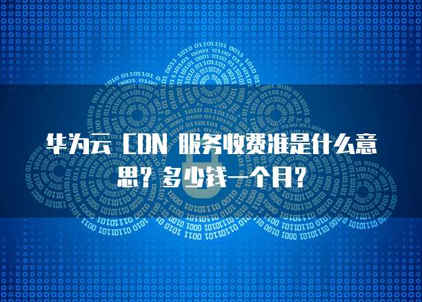 华为云 CDN 服务收费准是什么意思?多少钱一个月?