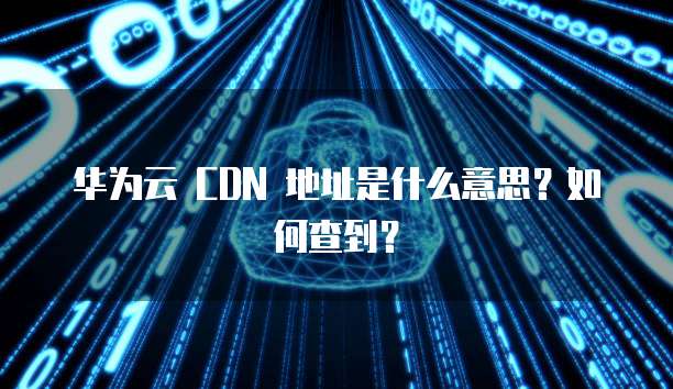 华为云 CDN 地址是什么意思?如何查到?