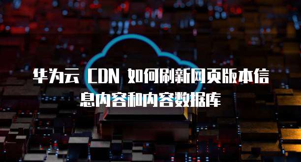 华为云 CDN 如何刷新网页版本信息内容和内容数据库