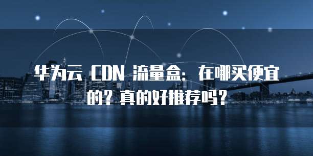 华为云 CDN 流量盒:在哪买便宜的?真的好推荐吗?