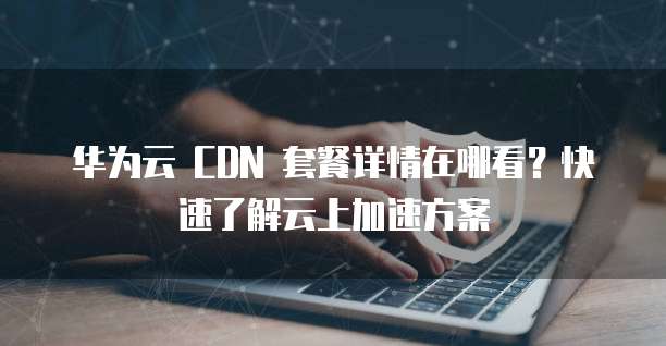华为云 CDN 套餐详情在哪看?快速了解云上加速方案