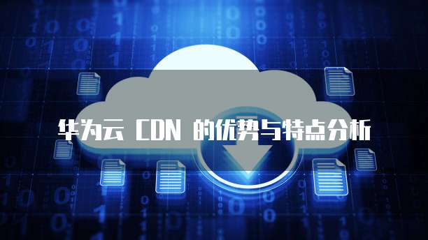 华为云 CDN 的优势与特点分析