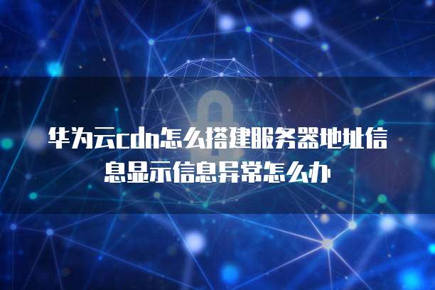 华为云cdn怎么搭建服务器地址信息显示信息异常怎么办