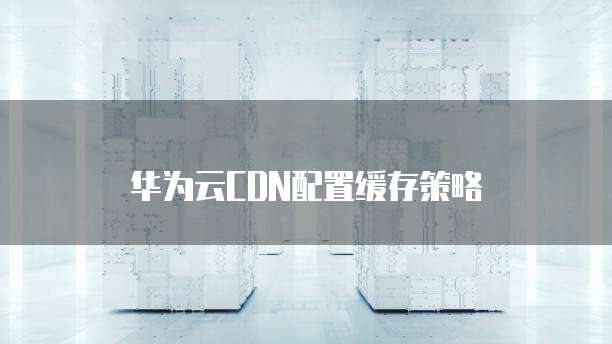 华为云CDN配置缓存策略