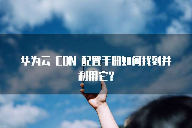 华为云 CDN 配置手册如何找到并利用它?