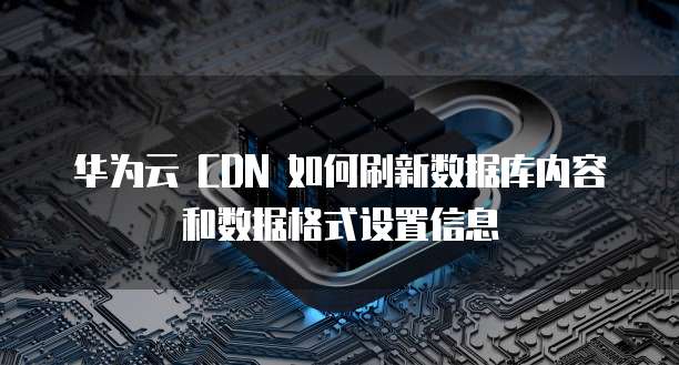 华为云 CDN 如何刷新数据库内容和数据格式设置信息