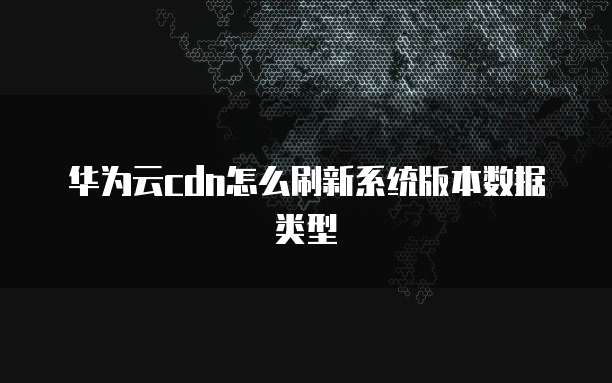 华为云cdn怎么刷新系统版本数据类型