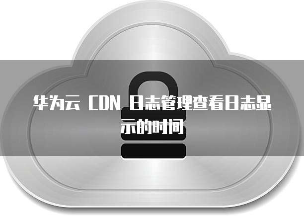 华为云 CDN 日志管理查看日志显示的时间