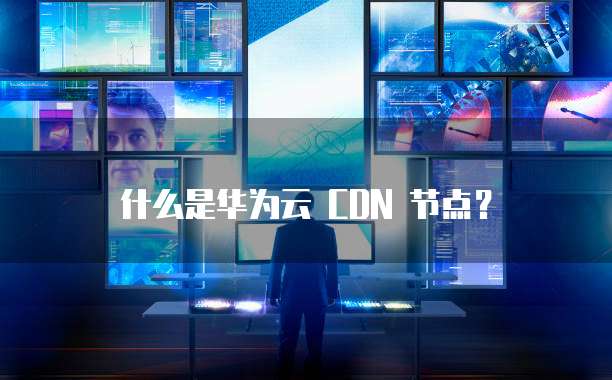 什么是华为云 CDN 节点?